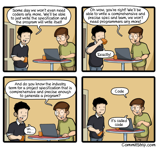 CommitStrip comic. Panel 1: 'Some day we won't even need coders. We'll be able to just write the specification and the program will write itself.' Panel 2: 'Oh wow, you're right! We'll be able to write a comprehensive and precise spec and bam, we won't need programmers!' — 'Exactly!' Panel 3: 'And do you know the industry term for a project specification that is comprehensive and precise enough to generate a program?' — 'Uh... no.' Panel 4: 'Code. It's called code.'